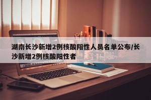 湖南长沙新增2例核酸阳性人员名单公布/长沙新增2例核酸阳性者