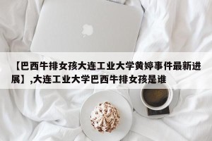 【巴西牛排女孩大连工业大学黄婷事件最新进展】,大连工业大学巴西牛排女孩是谁