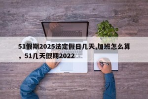 51假期2025法定假日几天,加班怎么算，51几天假期2022