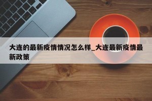 大连的最新疫情情况怎么样_大连最新疫情最新政策