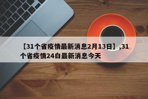 【31个省疫情最新消息2月13日】,31个省疫情24白最新消息今天