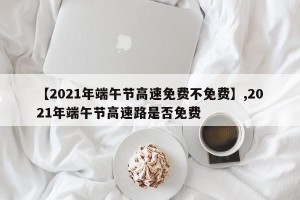 【2021年端午节高速免费不免费】,2021年端午节高速路是否免费