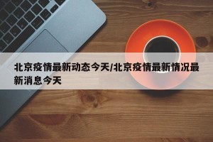 北京疫情最新动态今天/北京疫情最新情况最新消息今天