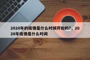 2020年的疫情是什么时候开始的?，2020年疫情是什么时间
