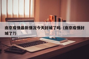 南京疫情最新情况今天封城了吗（南京疫情封城了?）