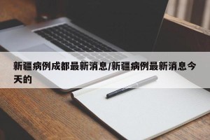 新疆病例成都最新消息/新疆病例最新消息今天的