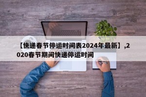 【快递春节停运时间表2024年最新】,2020春节期间快递停运时间