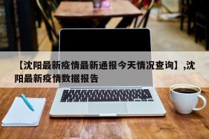 【沈阳最新疫情最新通报今天情况查询】,沈阳最新疫情数据报告