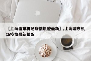 【上海浦东机场疫情轨迹最新】,上海浦东机场疫情最新情况
