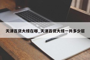 天津百货大楼在哪_天津百货大楼一共多少层