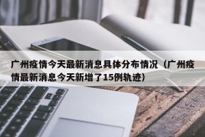 广州疫情今天最新消息具体分布情况（广州疫情最新消息今天新增了15例轨迹）