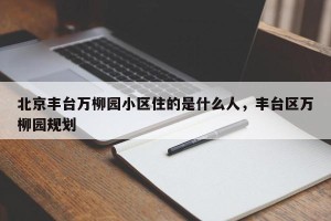 北京丰台万柳园小区住的是什么人，丰台区万柳园规划