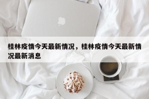 桂林疫情今天最新情况，桂林疫情今天最新情况最新消息