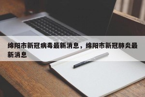绵阳市新冠病毒最新消息，绵阳市新冠肺炎最新消息