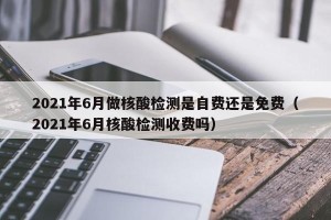 2021年6月做核酸检测是自费还是免费（2021年6月核酸检测收费吗）