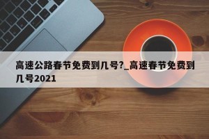 高速公路春节免费到几号?_高速春节免费到几号2021