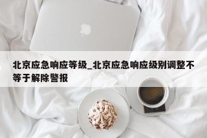 北京应急响应等级_北京应急响应级别调整不等于解除警报