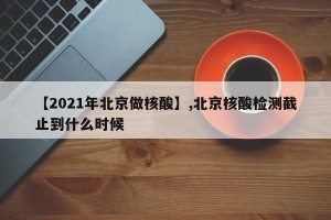 【2021年北京做核酸】,北京核酸检测截止到什么时候