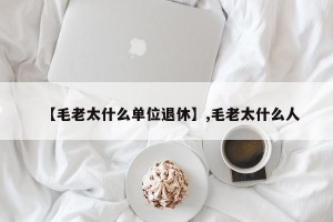 【毛老太什么单位退休】,毛老太什么人