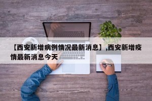 【西安新增病例情况最新消息】,西安新增疫情最新消息今天