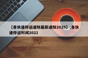 【各快递停运通知最新通知2025】,各快递停运时间2021