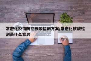 常态化疫情防控核酸检测方案/常态化核酸检测是什么意思
