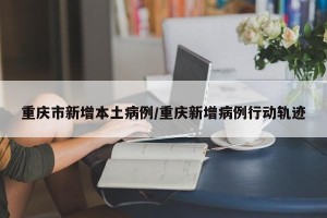 重庆市新增本土病例/重庆新增病例行动轨迹