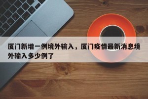 厦门新增一例境外输入，厦门疫情最新消息境外输入多少例了