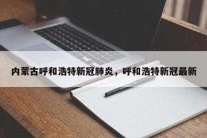 内蒙古呼和浩特新冠肺炎，呼和浩特新冠最新