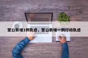 营口新增1例轨迹，营口新增一例行动轨迹