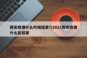 西安疫情什么时候结束?/2021西安疫情什么能结束