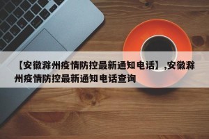 【安徽滁州疫情防控最新通知电话】,安徽滁州疫情防控最新通知电话查询