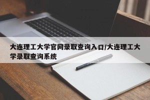 大连理工大学官网录取查询入口/大连理工大学录取查询系统