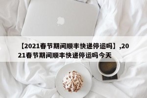 【2021春节期间顺丰快递停运吗】,2021春节期间顺丰快递停运吗今天
