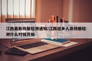 江西最新核酸检测通知/江西返乡人员核酸检测什么时候开始