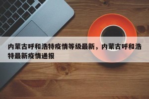 内蒙古呼和浩特疫情等级最新，内蒙古呼和浩特最新疫情通报