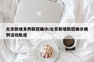 北京新增多例新冠确诊/北京新增新冠确诊病例活动轨迹