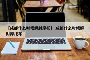 【成都什么时候解封摩托】,成都什么时候解封摩托车
