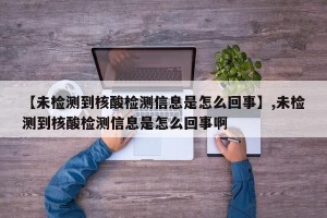 【未检测到核酸检测信息是怎么回事】,未检测到核酸检测信息是怎么回事啊