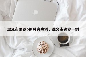 遵义市确诊5例肺炎病例，遵义市确诊一例