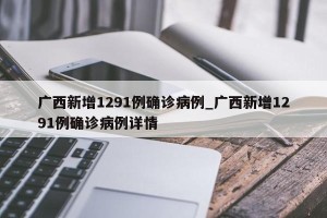 广西新增1291例确诊病例_广西新增1291例确诊病例详情