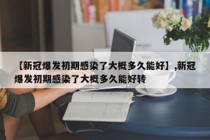 【新冠爆发初期感染了大概多久能好】,新冠爆发初期感染了大概多久能好转