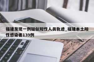 福建发现一例疑似阳性人员轨迹_福建本土阳性感染者139例