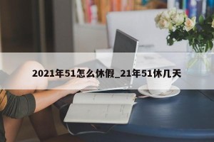 2021年51怎么休假_21年51休几天