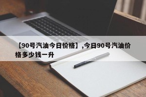 【90号汽油今日价格】,今日90号汽油价格多少钱一升