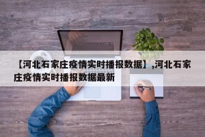 【河北石家庄疫情实时播报数据】,河北石家庄疫情实时播报数据最新