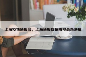 上海疫情通报会，上海通报疫情防控最新进展