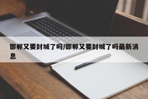 邯郸又要封城了吗/邯郸又要封城了吗最新消息