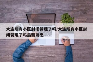 大连所有小区封闭管理了吗/大连所有小区封闭管理了吗最新消息