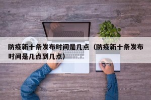 防疫新十条发布时间是几点（防疫新十条发布时间是几点到几点）